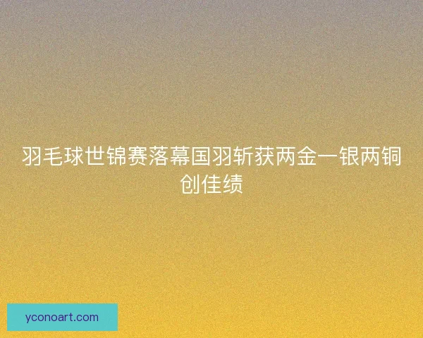 羽毛球世锦赛落幕国羽斩获两金一银两铜创佳绩