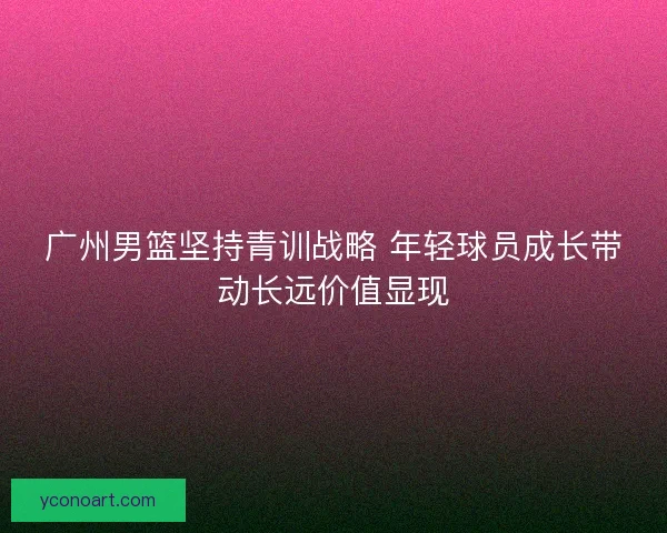 广州男篮坚持青训战略 年轻球员成长带动长远价值显现